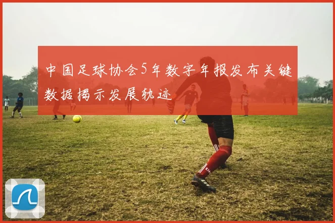 中国足球协会5年数字年报发布关键数据揭示发展轨迹
