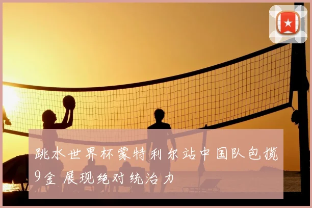 跳水世界杯蒙特利尔站中国队包揽9金 展现绝对统治力