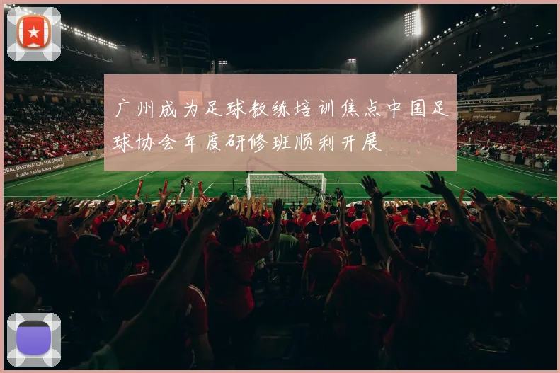 广州成为足球教练培训焦点中国足球协会年度研修班顺利开展