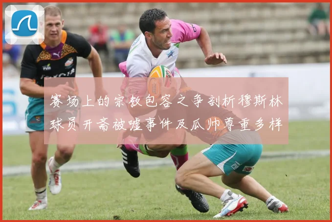 赛场上的宗教包容之争剖析穆斯林球员开斋被嘘事件及瓜帅尊重多样性表态