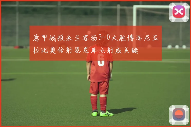 意甲战报米兰客场3-0大胜博洛尼亚拉比奥传射恩昆库点射成关键