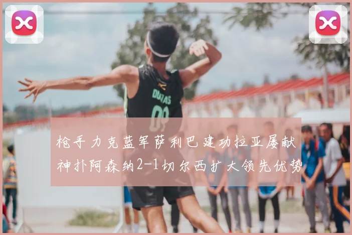 枪手力克蓝军萨利巴建功拉亚屡献神扑阿森纳2-1切尔西扩大领先优势