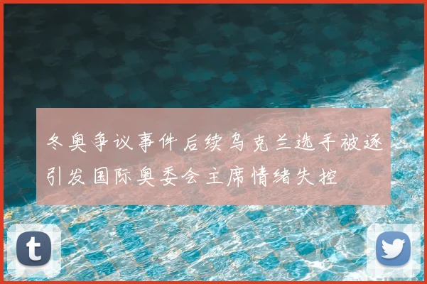 冬奥争议事件后续乌克兰选手被逐引发国际奥委会主席情绪失控