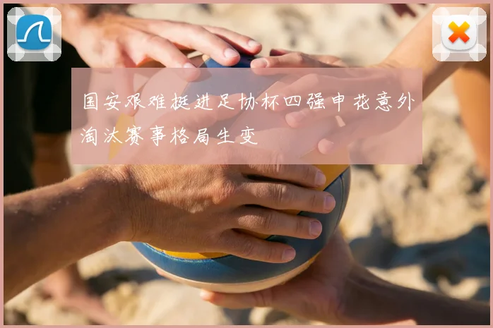 国安艰难挺进足协杯四强申花意外淘汰赛事格局生变