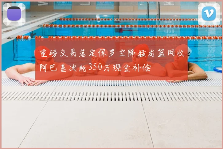 重磅交易落定保罗空降猛龙篮网收阿巴基次轮350万现金补偿