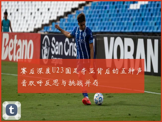 赛后深度U23国足夺亚背后的五种声音欢呼反思与挑战并存