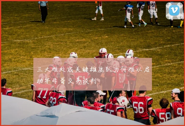 三大难处成关键雄鹿队为何难以启动字母哥交易谈判