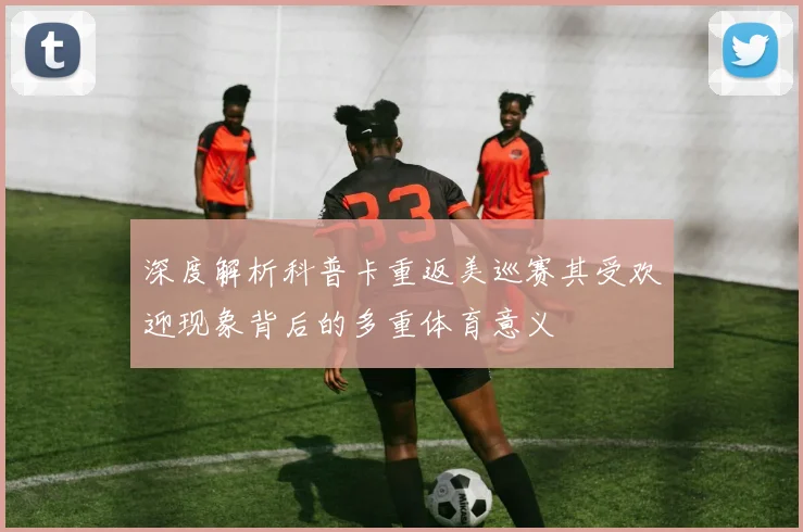 深度解析科普卡重返美巡赛其受欢迎现象背后的多重体育意义