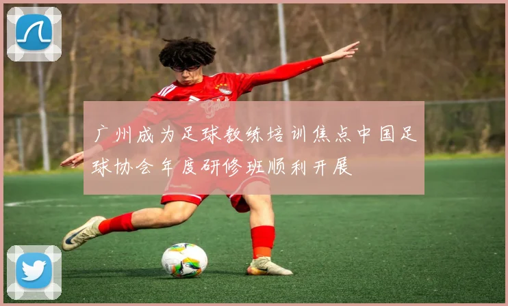 广州成为足球教练培训焦点中国足球协会年度研修班顺利开展