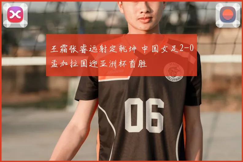 王霜张睿远射定乾坤 中国女足2-0孟加拉国迎亚洲杯首胜