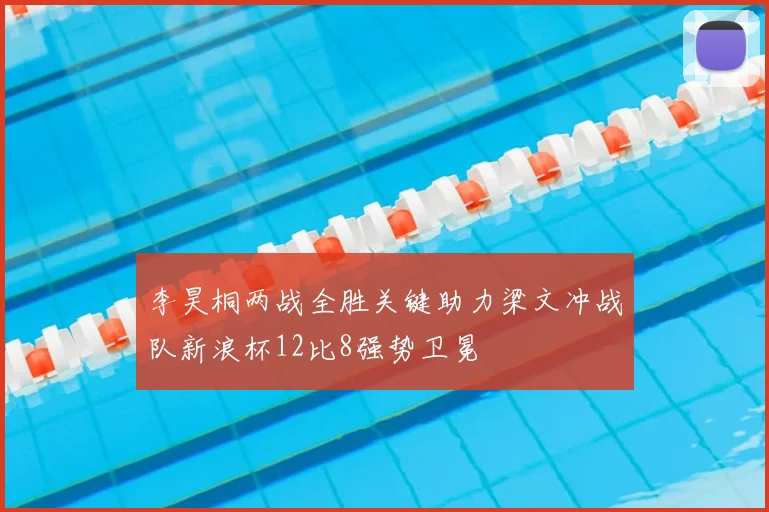 李昊桐两战全胜关键助力梁文冲战队新浪杯12比8强势卫冕