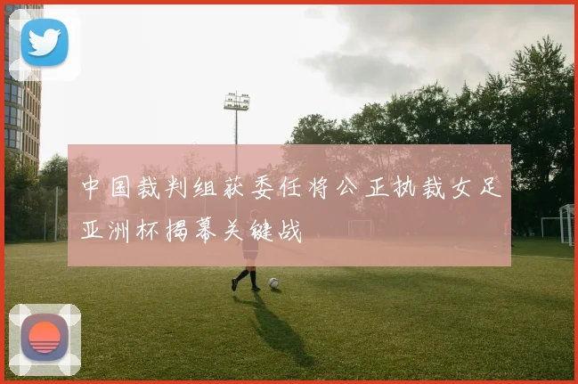 中国裁判组获委任将公正执裁女足亚洲杯揭幕关键战