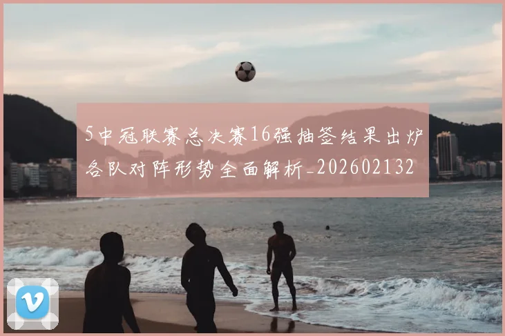 5中冠联赛总决赛16强抽签结果出炉各队对阵形势全面解析_20260213232136