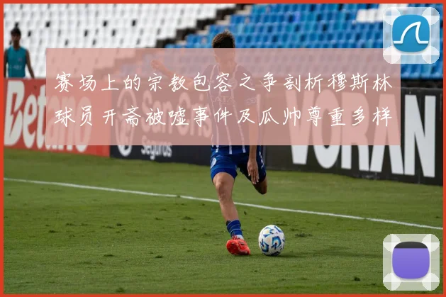 赛场上的宗教包容之争剖析穆斯林球员开斋被嘘事件及瓜帅尊重多样性表态