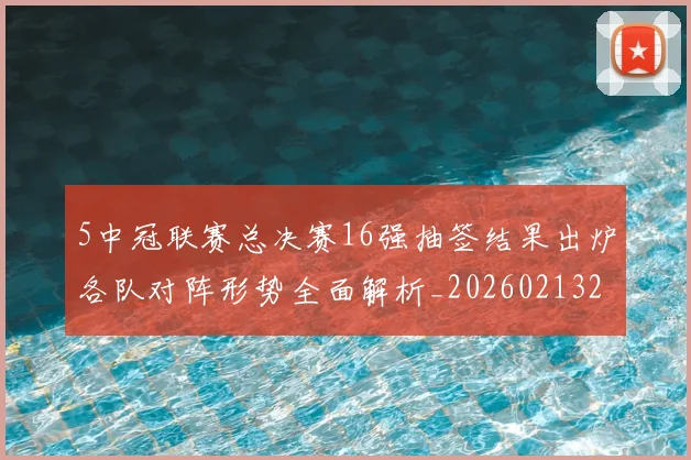 5中冠联赛总决赛16强抽签结果出炉各队对阵形势全面解析_20260213232136