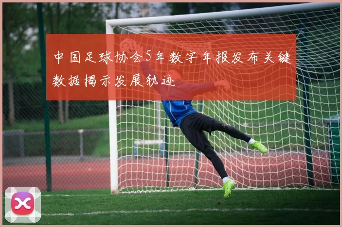 中国足球协会5年数字年报发布关键数据揭示发展轨迹